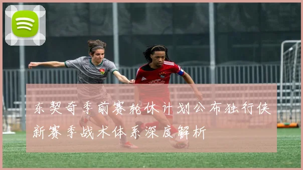 东契奇季前赛轮休计划公布独行侠新赛季战术体系深度解析