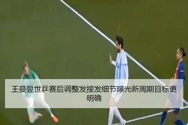 王曼昱世乒赛后调整发接发细节曝光新周期目标更明确